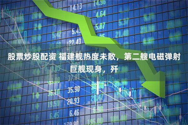 股票炒股配资 福建舰热度未散，第二艘电磁弹射巨舰现身，歼