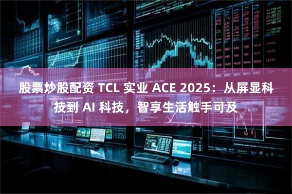 股票炒股配资 TCL 实业 ACE 2025：从屏显科技到 AI 科技，智享生活触手可及