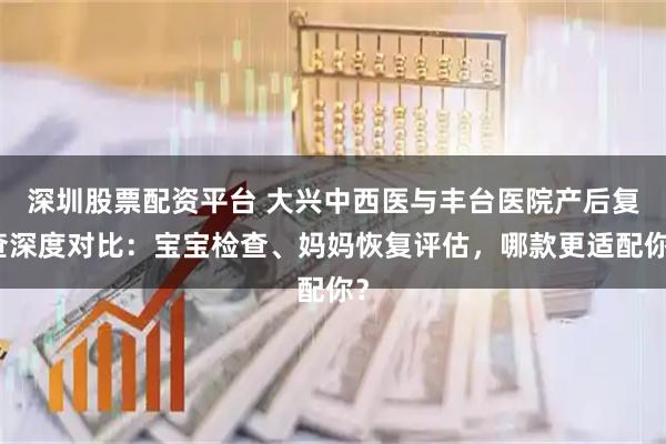 深圳股票配资平台 大兴中西医与丰台医院产后复查深度对比：宝宝检查、妈妈恢复评估，哪款更适配你？