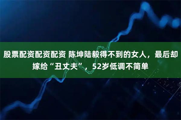 股票配资配资配资 陈坤陆毅得不到的女人，最后却嫁给“丑丈夫”，52岁低调不简单