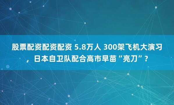 股票配资配资配资 5.8万人 300架飞机大演习，日本自卫队配合高市早苗“亮刀”？