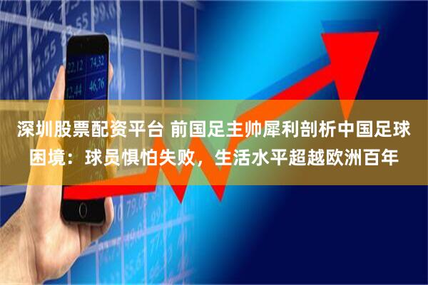 深圳股票配资平台 前国足主帅犀利剖析中国足球困境：球员惧怕失败，生活水平超越欧洲百年