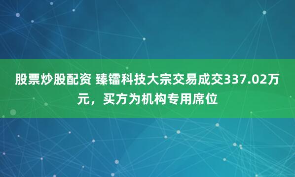 股票炒股配资 臻镭科技大宗交易成交337.02万元，买方为机构专用席位