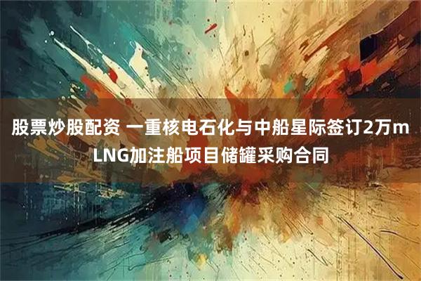 股票炒股配资 一重核电石化与中船星际签订2万mLNG加注船项目储罐采购合同