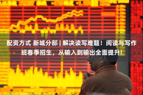 配资方式 新城分部 | 解决读写难题！阅读与写作班春季招生，从输入到输出全面提升!