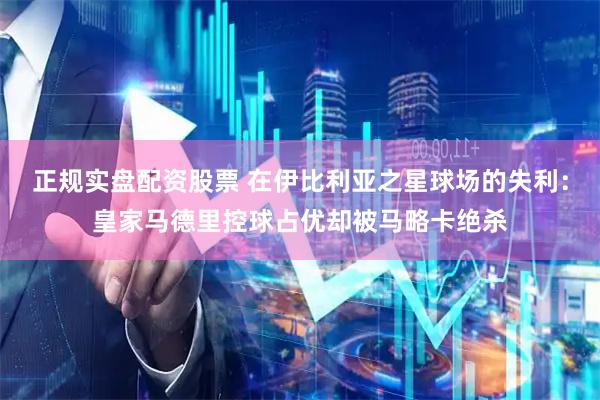 正规实盘配资股票 在伊比利亚之星球场的失利：皇家马德里控球占优却被马略卡绝杀