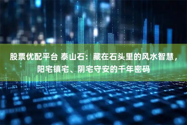 股票优配平台 泰山石：藏在石头里的风水智慧，阳宅镇宅、阴宅守安的千年密码