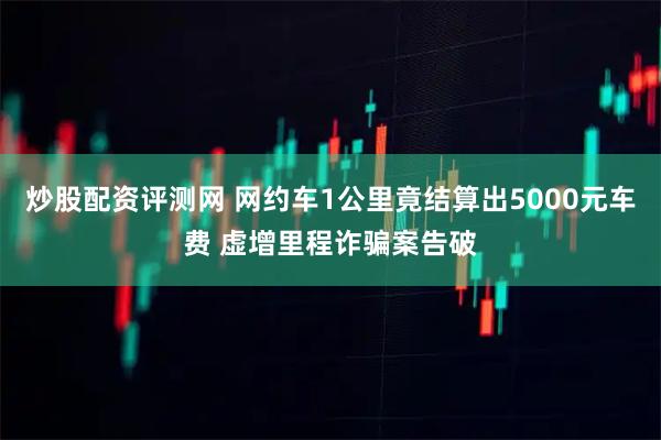 炒股配资评测网 网约车1公里竟结算出5000元车费 虚增里程诈骗案告破