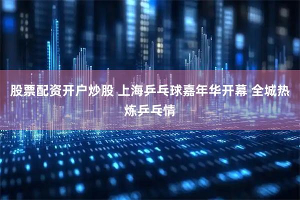 股票配资开户炒股 上海乒乓球嘉年华开幕 全城热炼乒乓情