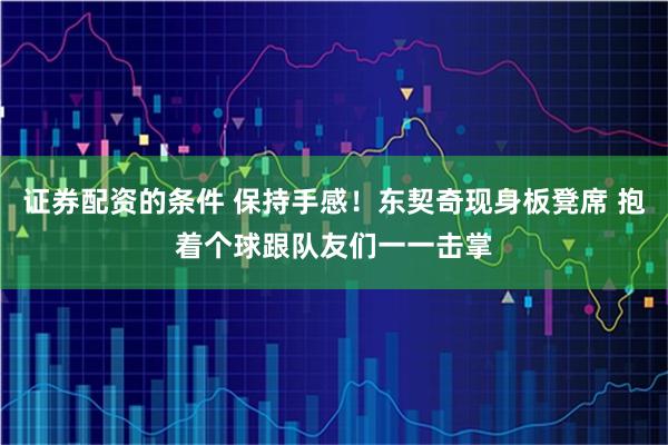 证券配资的条件 保持手感！东契奇现身板凳席 抱着个球跟队友们一一击掌