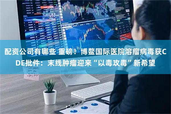 配资公司有哪些 重磅！博鳌国际医院溶瘤病毒获CDE批件：末线肿瘤迎来“以毒攻毒”新希望