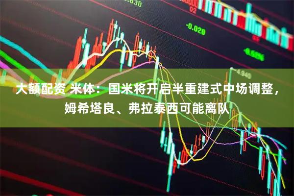 大额配资 米体：国米将开启半重建式中场调整，姆希塔良、弗拉泰西可能离队