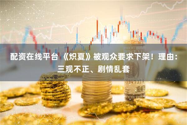 配资在线平台 《炽夏》被观众要求下架！理由：三观不正、剧情乱套