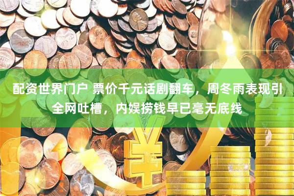 配资世界门户 票价千元话剧翻车，周冬雨表现引全网吐槽，内娱捞钱早已毫无底线