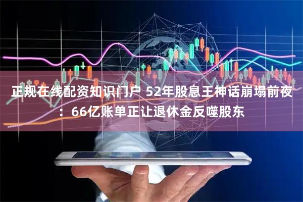 正规在线配资知识门户 52年股息王神话崩塌前夜：66亿账单正让退休金反噬股东