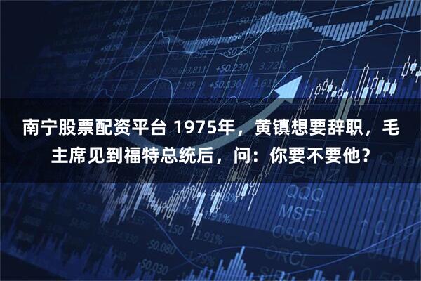 南宁股票配资平台 1975年，黄镇想要辞职，毛主席见到福特总统后，问：你要不要他？