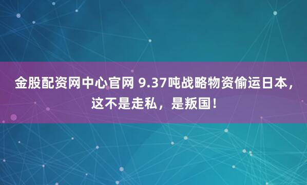 金股配资网中心官网 9.37吨战略物资偷运日本，这不是走私，是叛国！