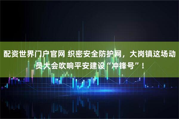 配资世界门户官网 织密安全防护网，大岗镇这场动员大会吹响平安建设“冲锋号”！