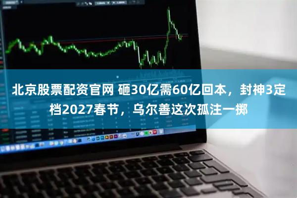 北京股票配资官网 砸30亿需60亿回本，封神3定档2027春节，乌尔善这次孤注一掷